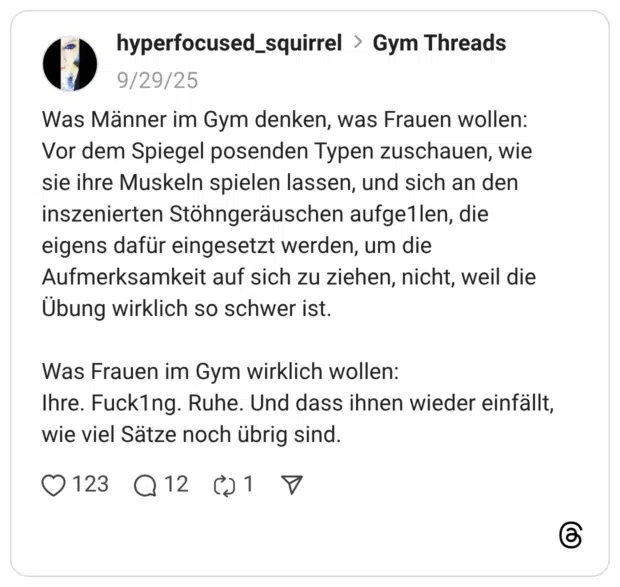 Was Männer im Gym denken, was Frauen wollen: Vor dem Spiegel posenden Typen zuschauen, wie sie ihre Muskeln spielen lassen, und sich an den inszenierten Stöhngeräuschen aufge1len, die eigens dafür eingesetzt werden, um die Aufmerksamkeit auf sich zu ziehen, nicht, weil die Übung wirklich so schwer ist. Was Frauen im Gym wirklich wollen: Ihre. Fuck1ng. Ruhe. Und dass ihnen wieder einfällt, wie viel Sätze noch übrig sind.