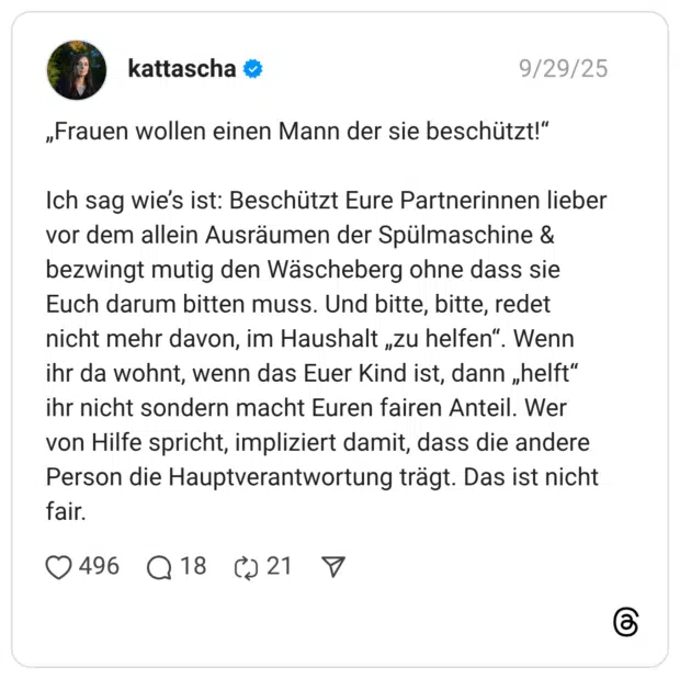 „Frauen wollen einen Mann der sie beschützt!“ Ich sag wie’s ist: Beschützt Eure Partnerinnen lieber vor dem allein Ausräumen der Spülmaschine & bezwingt mutig den Wäscheberg ohne dass sie Euch darum bitten muss. Und bitte, bitte, redet nicht mehr davon, im Haushalt „zu helfen“. Wenn ihr da wohnt, wenn das Euer Kind ist, dann „helft“ ihr nicht sondern macht Euren fairen Anteil. Wer von Hilfe spricht, impliziert damit, dass die andere Person die Hauptverantwortung trägt. Das ist nicht fair.