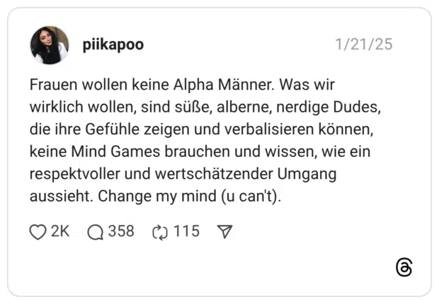 Frauen wollen keine Alpha Männer. Was wir wirklich wollen, sind süße, alberne, nerdige Dudes, die ihre Gefühle zeigen und verbalisieren können, keine Mind Games brauchen und wissen, wie ein respektvoller und wertschätzender Umgang aussieht. Change my mind (u can't).