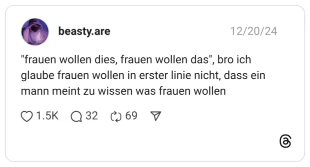 "frauen wollen dies, frauen wollen das", bro ich glaube frauen wollen in erster linie nicht, dass ein mann meint zu wissen was frauen wollen