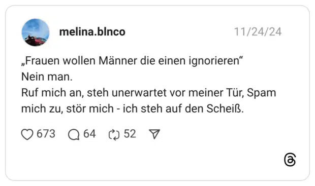 „Frauen wollen Männer die einen ignorieren“ Nein man. Ruf mich an, steh unerwartet vor meiner Tür, Spam mich zu, stör mich - ich steh auf den Scheiß.