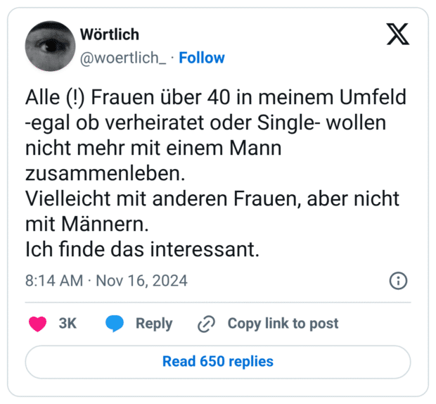 Alle (!) Frauen über 40 in meinem Umfeld -egal ob verheiratet oder Single- wollen nicht mehr mit einem Mann zusammenleben. Vielleicht mit anderen Frauen, aber nicht mit Männern. Ich finde das interessant.