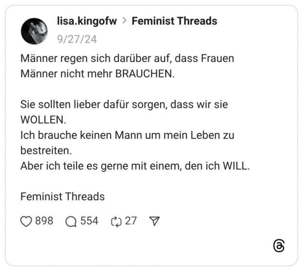 Männer regen sich darüber auf, dass Frauen Männer nicht mehr BRAUCHEN. Sie sollten lieber dafür sorgen, dass wir sie WOLLEN. Ich brauche keinen Mann um mein Leben zu bestreiten. Aber ich teile es gerne mit einem, den ich WILL. Feminist Threads