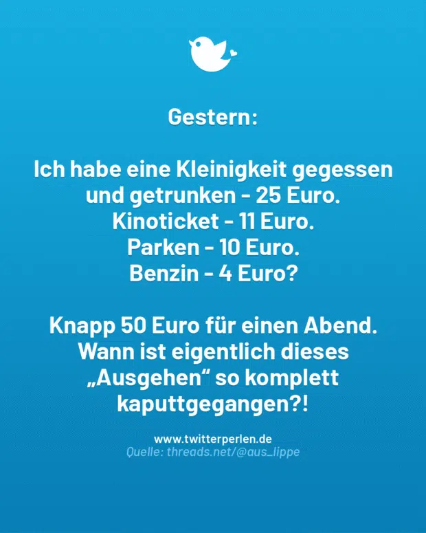 Gestern:
Ich habe eine Kleinigkeit gegessen und getrunken – 25 Euro.
Kinoticket – 11 Euro.
Parken – 10 Euro.
Benzin – 4 Euro?
Knapp 50 Euro für einen Abend.
Wann ist eigentlich dieses „Ausgehen“ so komplett kaputtgegangen?!