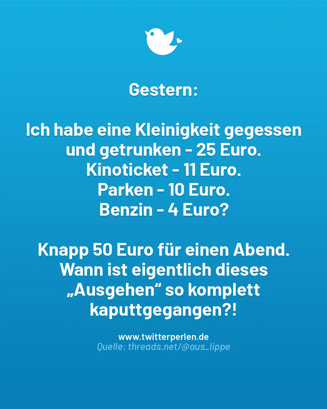 Gestern:
Ich habe eine Kleinigkeit gegessen und getrunken – 25 Euro.
Kinoticket – 11 Euro.
Parken – 10 Euro.
Benzin – 4 Euro?
Knapp 50 Euro für einen Abend.
Wann ist eigentlich dieses „Ausgehen“ so komplett kaputtgegangen?!