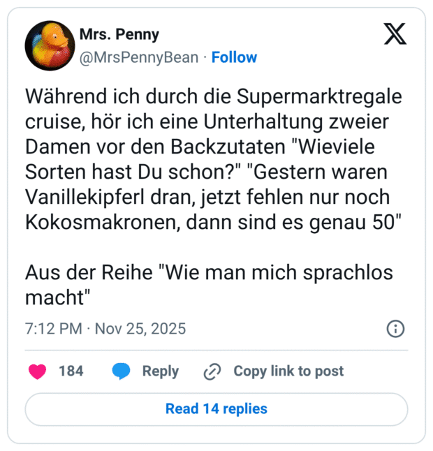 Während ich durch die Supermarktregale cruise, hör ich eine Unterhaltung zweier Damen vor den Backzutaten "Wieviele Sorten hast Du schon?" "Gestern waren Vanillekipferl dran, jetzt fehlen nur noch Kokosmakronen, dann sind es genau 50" Aus der Reihe "Wie man mich sprachlos macht"