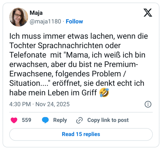 ich muss immer etwas lachen, wenn die Tochter Sprachnachrichten oder Telefonate mit "Mama, ich weiß ich bin erwachsen, aber du bist ne Premium- Erwachsene, folgendes Problem / Situation...." eröffnet, sie denkt echt ich habe mein Leben im Griff ?