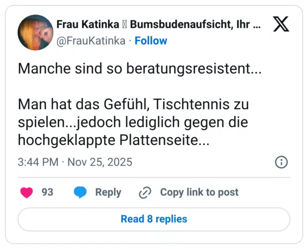 Manche sind so beratungsresistent... Man hat das Gefühl, Tischtennis zu spielen...jedoch lediglich gegen die hochgeklappte Plattenseite...