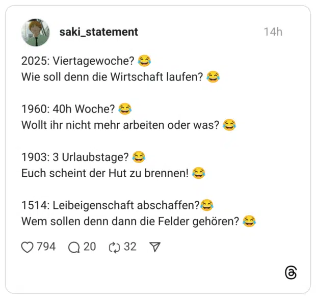 2025: Viertagewoche? Wie soll denn die Wirtschaft laufen? 1960: 40h Woche? ( Wollt ihr nicht mehr arbeiten oder was? 1903: 3 Urlaubstage? Euch scheint der Hut zu brennen! 1514: Leibeigenschaft abschaffen?‹ Wem sollen denn dann die Felder gehören?
