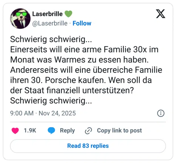 Schwierig schwierig... Einerseits will eine arme Familie 30x im Monat was Warmes zu essen haben. Andererseits will eine überreiche Familie ihren 30. Porsche kaufen. Wen soll da der Staat finanziell unterstützen? Schwierig schwierig...