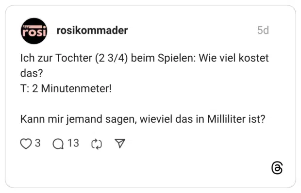 Ich zur Tochter (2 3/4) beim Spielen: Wie viel kostet das? T: 2 Minutenmeter! Kann mir jemand sagen, wieviel das in Milliliter ist?