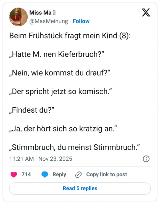 Beim Frühstück fragt mein Kind (8): „Hatte M. nen Kieferbruch?" „Nein, wie kommst du drauf?" „Der spricht jetzt so komisch." „Findest du?" „Ja, der hört sich so kratzig an." „Stimmbruch, du meinst Stimmbruch."