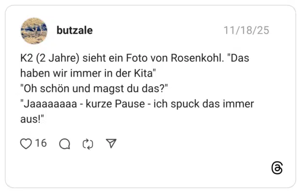 K2 (2 Jahre) sieht ein Foto von Rosenkohl. "Das haben wir immer in der Kita" "Oh schön und magst du das?" "Jaaaaaaaa - kurze Pause - ich spuck das immer aus!"