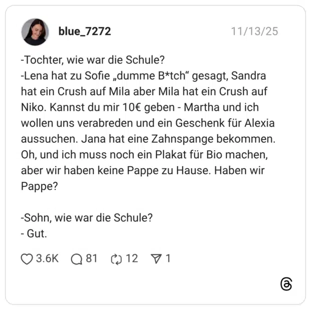 -Tochter, wie war die Schule? -Lena hat zu Sofie „dumme B*tch" gesagt, Sandra hat ein Crush auf Mila aber Mila hat ein Crush auf Niko. Kannst du mir 10€ geben - Martha und ich wollen uns verabreden und ein Geschenk für Alexia aussuchen. Jana hat eine Zahnspange bekommen. Oh, und ich muss noch ein Plakat für Bio machen, aber wir haben keine Pappe zu Hause. Haben wir Pappe? -Sohn, wie war die Schule? - Gut.