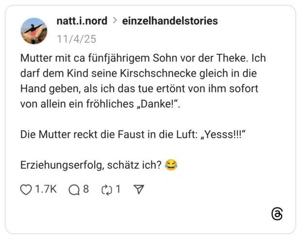 Mutter mit ca fünfjährigem Sohn vor der Theke. Ich darf dem Kind seine Kirschschnecke gleich in die Hand geben, als ich das tue ertönt von ihm sofort von allein ein fröhliches „Danke!" Die Mutter reckt die Faust in die Luft: „Yesss!!!" Erziehungserfolg, schätz ich?
