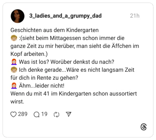 Geschichten aus dem Kindergarten 3) : (sieht beim Mittagessen schon immer die ganze Zeit zu mir herüber, man sieht die Affchen im Kopf arbeiten.) • Was ist los? Worüber denkst du nach? für dich in Rente zu gehen? Wenn du mit 41 im Kindergarten schon aussortiert wirst.