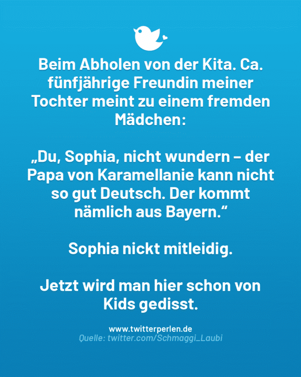 Beim Abholen von der Kita. Ca. fünfjährige Freundin meiner Tochter meint zu einem fremden Mädchen:
„Du, Sophia, nicht wundern – der Papa von Karamellanie kann nicht so gut Deutsch. Der kommt nämlich aus Bayern.“
Sophia nickt mitleidig.
Jetzt wird man hier schon von Kids gedisst.