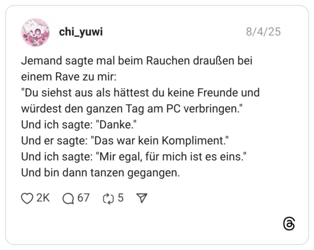 Jemand sagte mal beim Rauchen draußen bei einem Rave zu mir: "Du siehst aus als hättest du keine Freunde und würdest den ganzen Tag am PC verbringen." Und ich sagte: "Danke." Und er sagte: "Das war kein Kompliment." Und ich sagte: "Mir egal, für mich ist es eins." Und bin dann tanzen gegangen. 1 / 2