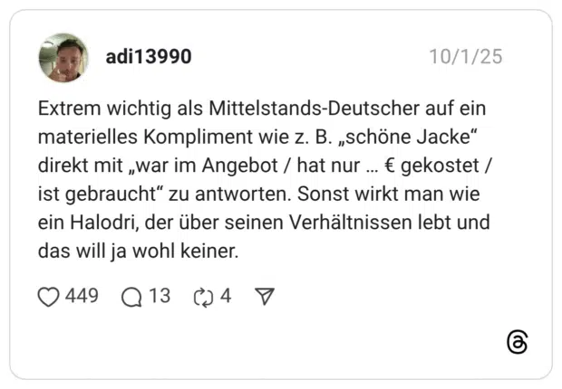 Extrem wichtig als Mittelstands-Deutscher auf ein materielles Kompliment wie z. B. „schöne Jacke“ direkt mit „war im Angebot / hat nur … € gekostet / ist gebraucht“ zu antworten. Sonst wirkt man wie ein Halodri, der über seinen Verhältnissen lebt und das will ja wohl keiner.