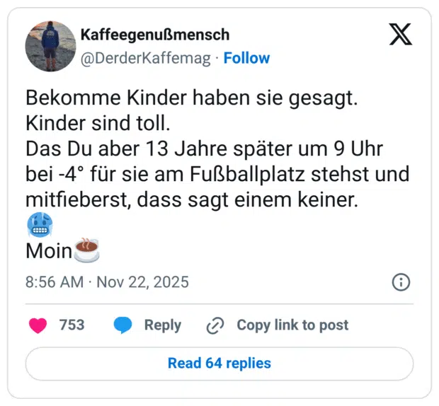 Bekomme Kinder haben sie gesagt. Kinder sind toll. Das Du aber 13 Jahre später um 9 Uhr bei -4° für sie am Fußballplatz stehst und mitfieberst, dass sagt einem keiner. Moin