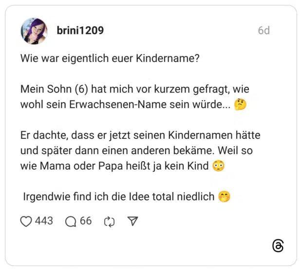 Wie war eigentlich euer Kindername? Mein Sohn (6) hat mich vor kurzem gefragt, wie wohl sein Erwachsenen-Name sein würde... Er dachte, dass er jetzt seinen Kindernamen hätte und später dann einen anderen bekäme. Weil so wie Mama oder Papa heißt ja kein Kind Irgendwie find ich die Idee total niedlich