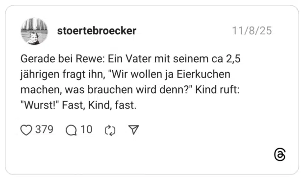 Gerade bei Rewe: Ein Vater mit seinem ca 2,5 jährigen fragt ihn, “Wir wollen ja Eierkuchen machen, was brauchen wird denn?” Kind ruft: “Wurst!” Fast, Kind, fast.