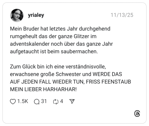 Mein Bruder hat letztes Jahr durchgehend rumgeheult das der ganze Glitzer im adventskalender noch über das ganze Jahr aufgetaucht ist beim saubermachen. Zum Glück bin ich eine verständnisvolle, erwachsene große Schwester und WERDE DAS AUF JEDEN FALL WIEDER TUN, FRISS FEENSTAUB MEIN LIEBER HARHARHAR