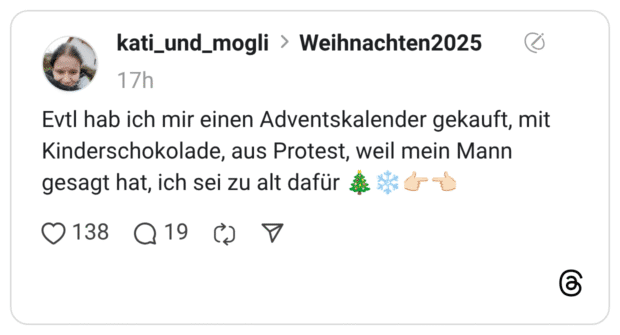 Evtl hab ich mir einen Adventskalender gekauft, mit Kinderschokolade, aus Protest, weil mein Mann gesagt hat, ich sei zu alt dafür