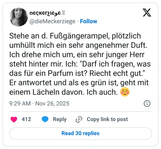 Stehe an d. Fußgängerampel, plötzlich umhüllt mich ein sehr angenehmer Duft. Ich drehe mich um, ein sehr junger Herr steht hinter mir. Ich: "Darf ich fragen, was das für ein Parfum ist? Riecht echt gut." Er antwortet und als es grün ist, geht mit einem Lächeln davon. Ich auch. ☺️