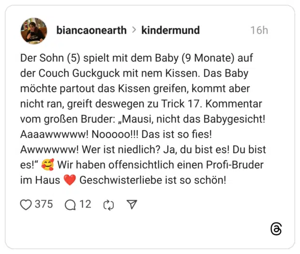 Der Sohn (5) spielt mit dem Baby (9 Monate) auf der Couch Guckguck mit nem Kissen. Das Baby möchte partout das Kissen greifen, kommt aber nicht ran, greift deswegen zu Trick 17. Kommentar vom großen Bruder: „Mausi, nicht das Babygesicht! Aaaawwwww! Nooooo!!! Das ist so fies! Awwwwww! Wer ist niedlich? Ja, du bist es! Du bist es!“ 🥰 Wir haben offensichtlich einen Profi-Bruder im Haus ❤️ Geschwisterliebe ist so schön!