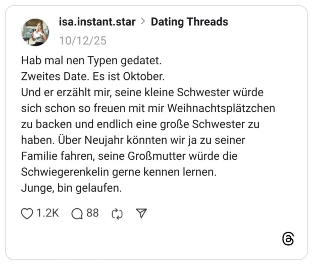 Hab mal nen Typen gedatet. Zweites Date. Es ist Oktober. Und er erzählt mir, seine kleine Schwester würde sich schon so freuen mit mir Weihnachtsplätzchen zu backen und endlich eine große Schwester zu haben. Über Neujahr könnten wir ja zu seiner Familie fahren, seine Großmutter würde die Schwiegerenkelin gerne kennen lernen. Junge, bin gelaufen.