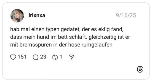 hab mal einen typen gedatet, der es eklig fand, dass mein hund im bett schläft. gleichzeitig ist er mit bremsspuren in der hose rumgelaufen