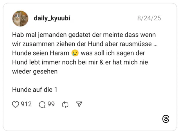 Hab mal jemanden gedatet der meinte dass wenn wir zusammen ziehen der Hund aber rausmüsse … Hunde seien Haram 🥲 was soll ich sagen der Hund lebt immer noch bei mir & er hat mich nie wieder gesehen Hunde auf die 1