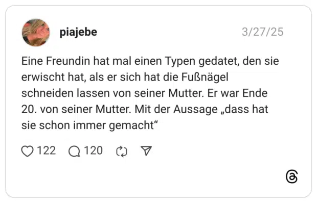 Eine Freundin hat mal einen Typen gedatet, den sie erwischt hat, als er sich hat die Fußnägel schneiden lassen von seiner Mutter. Er war Ende 20. von seiner Mutter. Mit der Aussage „dass hat sie schon immer gemacht“
