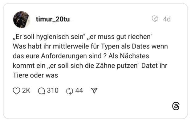 ,,Er soll hygienisch sein" ,,er muss gut riechen" Was habt ihr mittlerweile für Typen als Dates wenn das eure Anforderungen sind ? Als Nächstes kommt ein ,,er soll sich die Zähne putzen" Datet ihr Tiere oder was