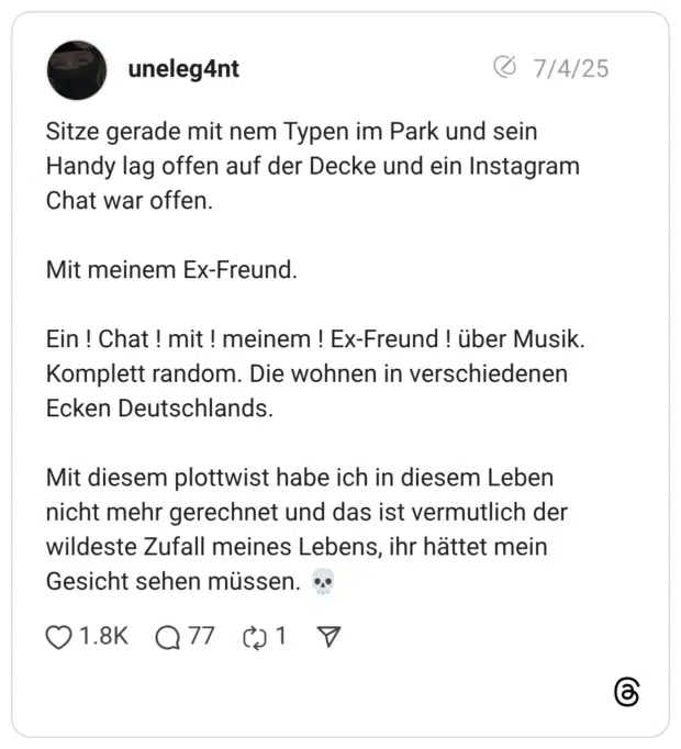 Sitze gerade mit nem Typen im Park und sein Handy lag offen auf der Decke und ein Instagram Chat war offen. Mit meinem Ex-Freund. Ein ! Chat ! mit ! meinem ! Ex-Freund ! über Musik. Komplett random. Die wohnen in verschiedenen Ecken Deutschlands. Mit diesem plottwist habe ich in diesem Leben nicht mehr gerechnet und das ist vermutlich der wildeste Zufall meines Lebens, ihr hättet mein Gesicht sehen müssen. 💀