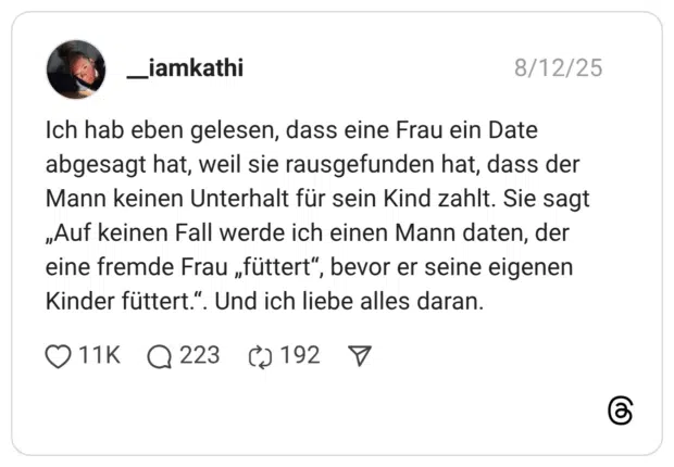 Ich hab eben gelesen, dass eine Frau ein Date abgesagt hat, weil sie rausgefunden hat, dass der Mann keinen Unterhalt für sein Kind zahlt. Sie sagt „Auf keinen Fall werde ich einen Mann daten, der eine fremde Frau „füttert“, bevor er seine eigenen Kinder füttert.“. Und ich liebe alles daran.