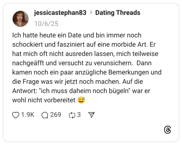 Ich hatte heute ein Date und bin immer noch schockiert und fasziniert auf eine morbide Art. Er hat mich oft nicht ausreden lassen, mich teilweise nachgeäfft und versucht zu verunsichern. Dann kamen noch ein paar anzügliche Bemerkungen und die Frage was wir jetzt noch machen. Auf die Antwort: "ich muss daheim noch bügeln" war er wohl nicht vorbereitet 😅