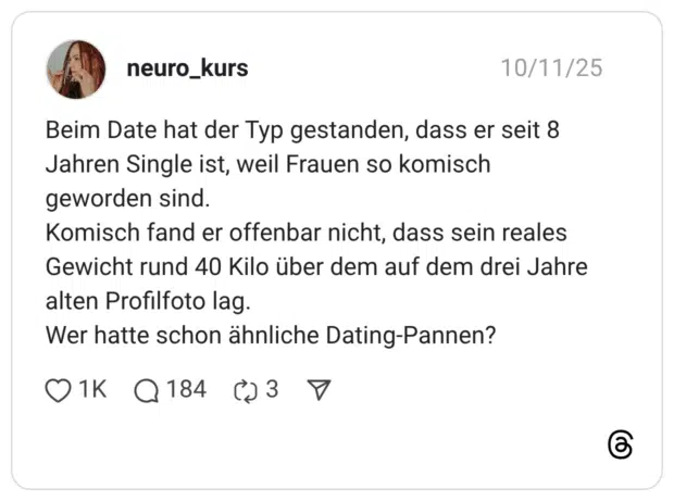 Beim Date hat der Typ gestanden, dass er seit 8 Jahren Single ist, weil Frauen so komisch geworden sind. Komisch fand er offenbar nicht, dass sein reales Gewicht rund 40 Kilo über dem auf dem drei Jahre alten Profilfoto lag. Wer hatte schon ähnliche Dating-Pannen?