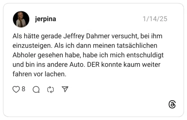 Als hätte gerade Jeffrey Dahmer versucht, bei ihm einzusteigen. Als ich dann meinen tatsächlichen Abholer gesehen habe, habe ich mich entschuldigt und bin ins andere Auto. DER konnte kaum weiter fahren vor lachen.