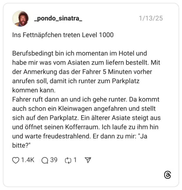 ns Fettnäpfchen treten Level 1000 Berufsbedingt bin ich momentan im Hotel und habe mir was vom Asiaten zum liefern bestellt. Mit der Anmerkung das der Fahrer 5 Minuten vorher anrufen soll, damit ich runter zum Parkplatz kommen kann. Fahrer ruft dann an und ich gehe runter. Da kommt auch schon ein Kleinwagen angefahren und stellt sich auf den Parkplatz. Ein älterer Asiate steigt aus und öffnet seinen Kofferraum. Ich laufe zu ihm hin und warte freudestrahlend. Er dann zu mir: "Ja bitte?"