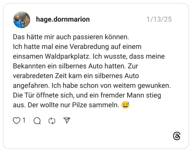 Das hätte mir auch passieren können. Ich hatte mal eine Verabredung auf einem einsamen Waldparkplatz. Ich wusste, dass meine Bekannten ein silbernes Auto hatten. Zur verabredeten Zeit kam ein silbernes Auto angefahren. Ich habe schon von weitem gewunken. Die Tür öffnete sich, und ein fremder Mann stieg aus. Der wollte nur Pilze sammeln.