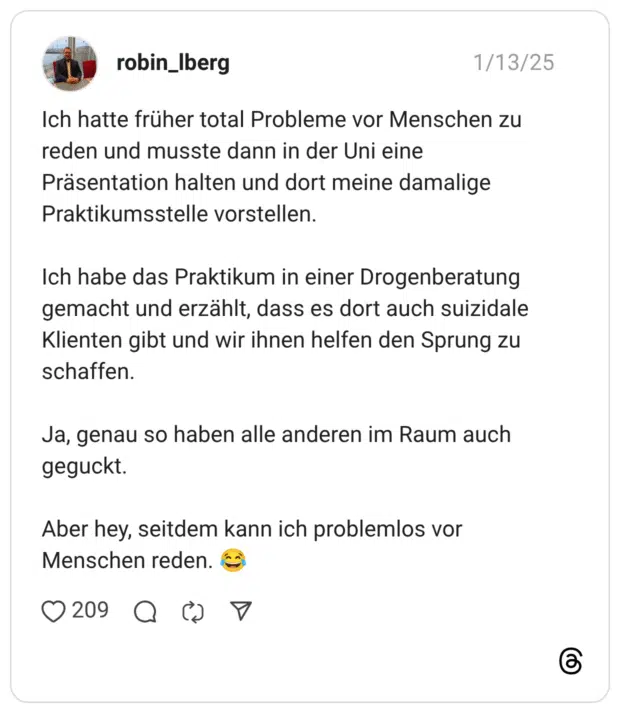 Ich hatte früher total Probleme vor Menschen zu reden und musste dann in der Uni eine Präsentation halten und dort meine damalige Praktikumsstelle vorstellen. Ich habe das Praktikum in einer Drogenberatung gemacht und erzählt, dass es dort auch suizidale Klienten gibt und wir ihnen helfen den Sprung zu schaffen. Ja, genau so haben alle anderen im Raum auch geguckt. Aber hey, seitdem kann ich problemlos vor Menschen reden.