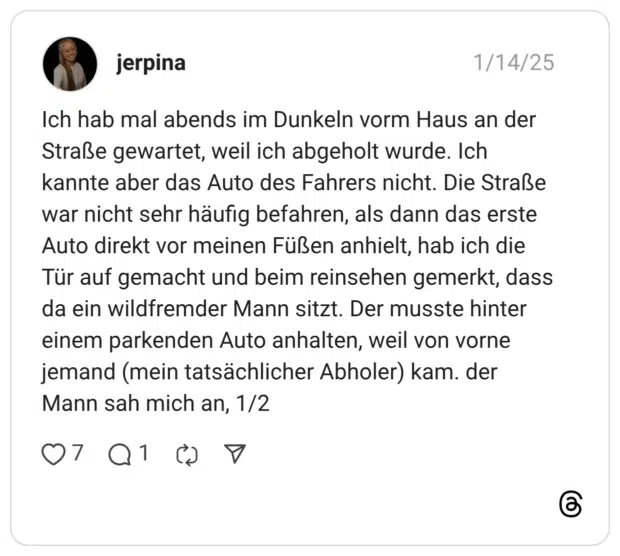 Ich hab mal abends im Dunkeln vorm Haus an der Straße gewartet, weil ich abgeholt wurde. Ich kannte aber das Auto des Fahrers nicht. Die Straße war nicht sehr häufig befahren, als dann das erste Auto direkt vor meinen Füßen anhielt, hab ich die Tür auf gemacht und beim reinsehen gemerkt, dass da ein wildfremder Mann sitzt. Der musste hinter einem parkenden Auto anhalten, weil von vorne jemand (mein tatsächlicher Abholer) kam. der Mann sah mich an, 1
