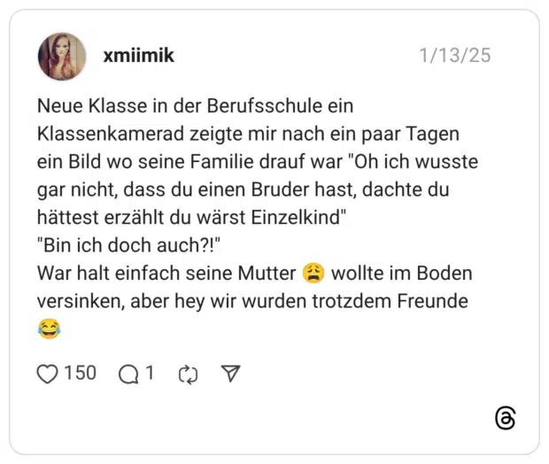 Neue Klasse in der Berufsschule ein Klassenkamerad zeigte mir nach ein paar Tagen ein Bild wo seine Familie drauf war "Oh ich wusste gar nicht, dass du einen Bruder hast, dachte du hättest erzählt du wärst Einzelkind" "Bin ich doch auch?!" War halt einfach seine Mutter ( wollte im Boden versinken, aber hey wir wurden trotzdem Freunde