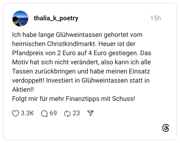 Ich habe lange Glühweintassen gehortet vom heimischen Christkindlmarkt. Heuer ist der Pfandpreis von 2 Euro auf 4 Euro gestiegen. Das Motiv hat sich nicht verändert, also kann ich alle Tassen zurückbringen und habe meinen Einsatz verdoppelt! Investiert in Glühweintassen statt in Aktien!! Folgt mir für mehr Finanztipps mit Schuss!