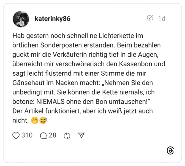 Hab gestern noch schnell ne Lichterkette im örtlichen Sonderposten erstanden. Beim bezahlen guckt mir die Verkäuferin richtig tief in die Augen, überreicht mir verschwörerisch den Kassenbon und sagt leicht flüsternd mit einer Stimme die mir Gänsehaut im Nacken macht: „Nehmen Sie den unbedingt mit. Sie können die Kette niemals, ich betone: NIEMALS ohne den Bon umtauschen!" Der Artikel funktioniert, aber ich weiß jetzt auch nicht.