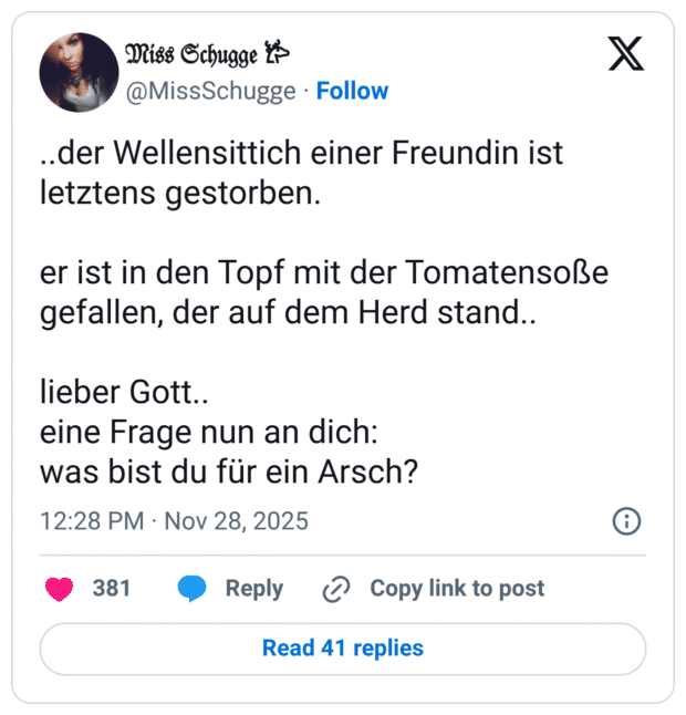 ..der Wellensittich einer Freundin ist letztens gestorben. er ist in den Topf mit der Tomatensoße gefallen, der auf dem Herd stand.. lieber Gott.. eine Frage nun an dich: was bist du für ein Arsch?