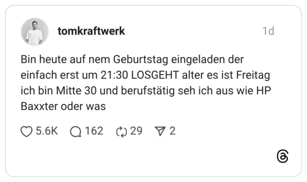 Bin heute auf nem Geburtstag eingeladen der einfach erst um 21:30 LOSGEHT alter es ist Freitag ich bin Mitte 30 und berufstätig seh ich aus wie HP Baxxter oder was