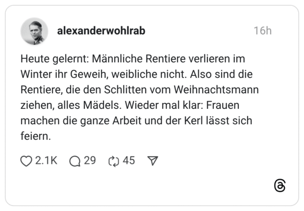 Heute gelernt: Männliche Rentiere verlieren im Winter ihr Geweih, weibliche nicht. Also sind die Rentiere, die den Schlitten vom Weihnachtsmann ziehen, alles Mädels. Wieder mal klar: Frauen machen die ganze Arbeit und der Kerl lässt sich feiern.